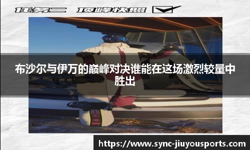布沙尔与伊万的巅峰对决谁能在这场激烈较量中胜出
